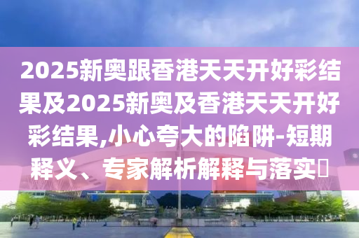 2025新奧跟香港天天開好彩結(jié)果及2025新奧及香港天天開好彩結(jié)果,小心夸大的陷阱-短期釋義、專家解析解釋與落實?